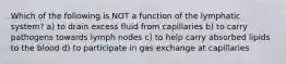 Which of the following is NOT a function of the lymphatic system? a) to drain excess fluid from capillaries b) to carry pathogens towards lymph nodes c) to help carry absorbed lipids to the blood d) to participate in gas exchange at capillaries