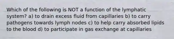 Which of the following is NOT a function of the lymphatic system? a) to drain excess fluid from capillaries b) to carry pathogens towards lymph nodes c) to help carry absorbed lipids to the blood d) to participate in gas exchange at capillaries