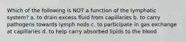 Which of the following is NOT a function of the lymphatic system? a. to drain excess fluid from capillaries b. to carry pathogens towards lymph nods c. to participate in gas exchange at capillaries d. to help carry absorbed lipids to the blood