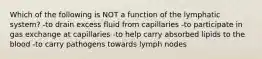 Which of the following is NOT a function of the lymphatic system? -to drain excess fluid from capillaries -to participate in gas exchange at capillaries -to help carry absorbed lipids to the blood -to carry pathogens towards lymph nodes