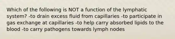 Which of the following is NOT a function of the lymphatic system? -to drain excess fluid from capillaries -to participate in <a href='https://www.questionai.com/knowledge/kU8LNOksTA-gas-exchange' class='anchor-knowledge'>gas exchange</a> at capillaries -to help carry absorbed lipids to <a href='https://www.questionai.com/knowledge/k7oXMfj7lk-the-blood' class='anchor-knowledge'>the blood</a> -to carry pathogens towards lymph nodes