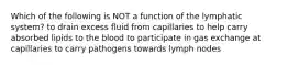 Which of the following is NOT a function of the lymphatic system? to drain excess fluid from capillaries to help carry absorbed lipids to the blood to participate in gas exchange at capillaries to carry pathogens towards lymph nodes