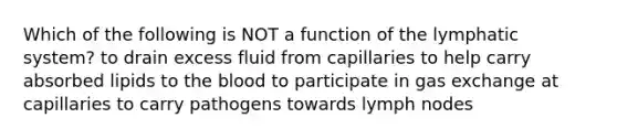 Which of the following is NOT a function of the lymphatic system? to drain excess fluid from capillaries to help carry absorbed lipids to the blood to participate in gas exchange at capillaries to carry pathogens towards lymph nodes