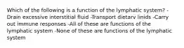 Which of the following is a function of the lymphatic system? -Drain excessive interstitial fluid -Transport dietarv linids -Carry out immune responses -All of these are functions of the lymphatic system -None of these are functions of the lymphatic system