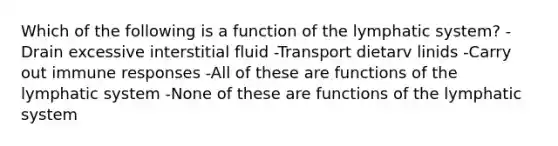 Which of the following is a function of the lymphatic system? -Drain excessive interstitial fluid -Transport dietarv linids -Carry out immune responses -All of these are functions of the lymphatic system -None of these are functions of the lymphatic system