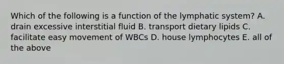 Which of the following is a function of the lymphatic system? A. drain excessive interstitial fluid B. transport dietary lipids C. facilitate easy movement of WBCs D. house lymphocytes E. all of the above