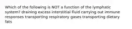 Which of the following is NOT a function of the lymphatic system? draining excess interstitial fluid carrying out immune responses transporting respiratory gases transporting dietary fats