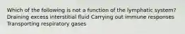 Which of the following is not a function of the lymphatic system? Draining excess interstitial fluid Carrying out immune responses Transporting respiratory gases