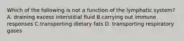 Which of the following is not a function of the lymphatic system? A. draining excess interstitial fluid B.carrying out immune responses C.transporting dietary fats D. transporting respiratory gases