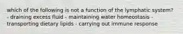 which of the following is not a function of the lymphatic system? - draining excess fluid - maintaining water homeostasis - transporting dietary lipids - carrying out immune response
