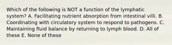 Which of the following is NOT a function of the lymphatic system? A. Facilitating nutrient absorption from intestinal villi. B. Coordinating with circulatory system to respond to pathogens. C. Maintaining fluid balance by returning to lymph blood. D. All of these E. None of these