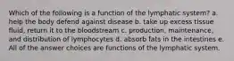 Which of the following is a function of the lymphatic system? a. help the body defend against disease b. take up excess tissue fluid, return it to the bloodstream c. production, maintenance, and distribution of lymphocytes d. absorb fats in the intestines e. All of the answer choices are functions of the lymphatic system.