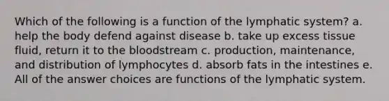 Which of the following is a function of the lymphatic system? a. help the body defend against disease b. take up excess tissue fluid, return it to <a href='https://www.questionai.com/knowledge/k7oXMfj7lk-the-blood' class='anchor-knowledge'>the blood</a>stream c. production, maintenance, and distribution of lymphocytes d. absorb fats in the intestines e. All of the answer choices are functions of the lymphatic system.