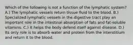 Which of the following is not a function of the lymphatic system? A.) The lymphatic vessels return tissue fluid to the blood. B.) Specialized lymphatic vessels in the digestive tract play an important role in the intestinal absorption of fats and fat-soluble vitamins. C.) It helps the body defend itself against disease. D.) Its only role is to absorb water and protein from the interstitium and return it to the blood.