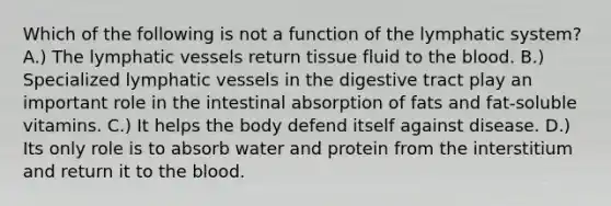 Which of the following is not a function of the lymphatic system? A.) The lymphatic vessels return tissue fluid to the blood. B.) Specialized lymphatic vessels in the digestive tract play an important role in the intestinal absorption of fats and fat-soluble vitamins. C.) It helps the body defend itself against disease. D.) Its only role is to absorb water and protein from the interstitium and return it to the blood.