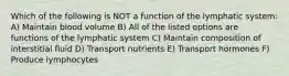 Which of the following is NOT a function of the lymphatic system: A) Maintain blood volume B) All of the listed options are functions of the lymphatic system C) Maintain composition of interstitial fluid D) Transport nutrients E) Transport hormones F) Produce lymphocytes