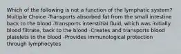 Which of the following is not a function of the lymphatic system? Multiple Choice -Transports absorbed fat from the small intestine back to the blood -Transports interstitial fluid, which was initially blood filtrate, back to the blood -Creates and transports blood platelets to the blood -Provides immunological protection through lymphocytes