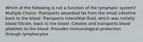 Which of the following is not a function of the lymphatic system? Multiple Choice -Transports absorbed fat from the small intestine back to the blood -Transports interstitial fluid, which was initially blood filtrate, back to the blood -Creates and transports blood platelets to the blood -Provides immunological protection through lymphocytes