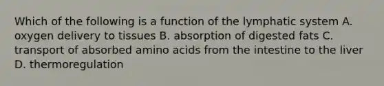 Which of the following is a function of the lymphatic system A. oxygen delivery to tissues B. absorption of digested fats C. transport of absorbed amino acids from the intestine to the liver D. thermoregulation