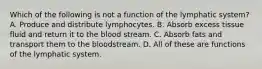 Which of the following is not a function of the lymphatic system? A. Produce and distribute lymphocytes. B. Absorb excess tissue fluid and return it to the blood stream. C. Absorb fats and transport them to the bloodstream. D. All of these are functions of the lymphatic system.