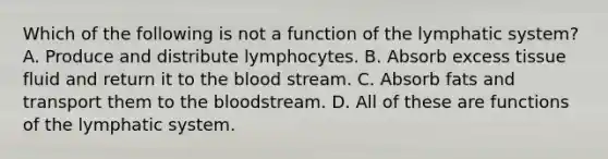 Which of the following is not a function of the lymphatic system? A. Produce and distribute lymphocytes. B. Absorb excess tissue fluid and return it to the blood stream. C. Absorb fats and transport them to the bloodstream. D. All of these are functions of the lymphatic system.