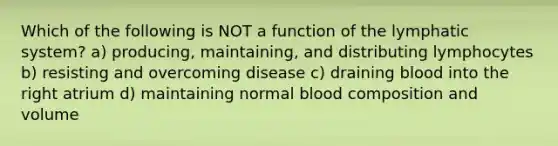 Which of the following is NOT a function of the lymphatic system? a) producing, maintaining, and distributing lymphocytes b) resisting and overcoming disease c) draining blood into the right atrium d) maintaining normal blood composition and volume