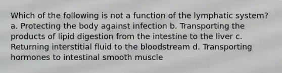 Which of the following is not a function of the lymphatic system? a. Protecting the body against infection b. Transporting the products of lipid digestion from the intestine to the liver c. Returning interstitial fluid to the bloodstream d. Transporting hormones to intestinal smooth muscle