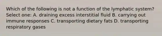 Which of the following is not a function of the lymphatic system? Select one: A. draining excess interstitial fluid B. carrying out immune responses C. transporting dietary fats D. transporting respiratory gases