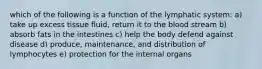 which of the following is a function of the lymphatic system: a) take up excess tissue fluid, return it to the blood stream b) absorb fats in the intestines c) help the body defend against disease d) produce, maintenance, and distribution of lymphocytes e) protection for the internal organs