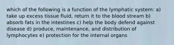 which of the following is a function of the lymphatic system: a) take up excess tissue fluid, return it to <a href='https://www.questionai.com/knowledge/k7oXMfj7lk-the-blood' class='anchor-knowledge'>the blood</a> stream b) absorb fats in the intestines c) help the body defend against disease d) produce, maintenance, and distribution of lymphocytes e) protection for the internal organs