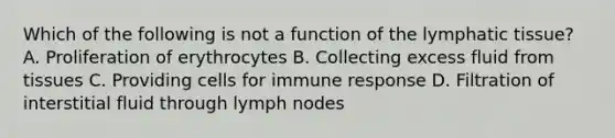 Which of the following is not a function of the lymphatic tissue? A. Proliferation of erythrocytes B. Collecting excess fluid from tissues C. Providing cells for immune response D. Filtration of interstitial fluid through lymph nodes