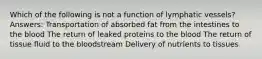 Which of the following is not a function of lymphatic vessels? Answers: Transportation of absorbed fat from the intestines to the blood The return of leaked proteins to the blood The return of tissue fluid to the bloodstream Delivery of nutrients to tissues