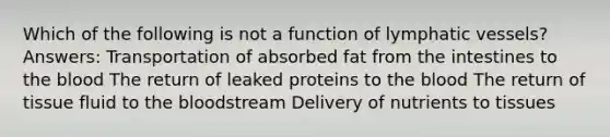 Which of the following is not a function of lymphatic vessels? Answers: Transportation of absorbed fat from the intestines to the blood The return of leaked proteins to the blood The return of tissue fluid to the bloodstream Delivery of nutrients to tissues