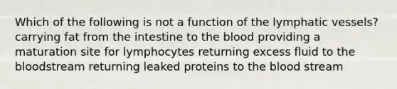 Which of the following is not a function of the lymphatic vessels? carrying fat from the intestine to the blood providing a maturation site for lymphocytes returning excess fluid to the bloodstream returning leaked proteins to the blood stream