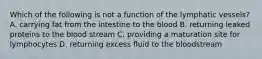 Which of the following is not a function of the lymphatic vessels? A. carrying fat from the intestine to the blood B. returning leaked proteins to the blood stream C. providing a maturation site for lymphocytes D. returning excess fluid to the bloodstream
