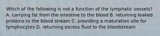 Which of the following is not a function of the <a href='https://www.questionai.com/knowledge/ki6sUebkzn-lymphatic-vessels' class='anchor-knowledge'>lymphatic vessels</a>? A. carrying fat from the intestine to <a href='https://www.questionai.com/knowledge/k7oXMfj7lk-the-blood' class='anchor-knowledge'>the blood</a> B. returning leaked proteins to the blood stream C. providing a maturation site for lymphocytes D. returning excess fluid to the bloodstream