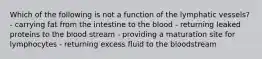 Which of the following is not a function of the lymphatic vessels? - carrying fat from the intestine to the blood - returning leaked proteins to the blood stream - providing a maturation site for lymphocytes - returning excess fluid to the bloodstream