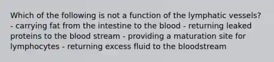 Which of the following is not a function of the lymphatic vessels? - carrying fat from the intestine to the blood - returning leaked proteins to the blood stream - providing a maturation site for lymphocytes - returning excess fluid to the bloodstream