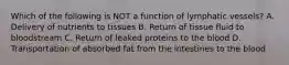 Which of the following is NOT a function of lymphatic vessels? A. Delivery of nutrients to tissues B. Return of tissue fluid to bloodstream C. Return of leaked proteins to the blood D. Transportation of absorbed fat from the intestines to the blood