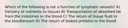 Which of the following is not a function of lymphatic vessels? A) Delivery of nutrients to tissues B) Transportation of absorbed fat from the intestines to the blood C) The return of tissue fluid to the bloodstream D) The return of leaked proteins to the blood