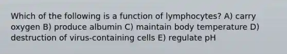 Which of the following is a function of lymphocytes? A) carry oxygen B) produce albumin C) maintain body temperature D) destruction of virus-containing cells E) regulate pH