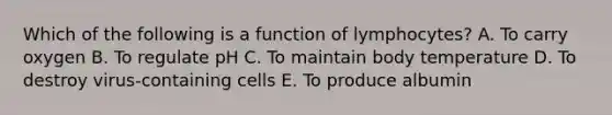 Which of the following is a function of lymphocytes? A. To carry oxygen B. To regulate pH C. To maintain body temperature D. To destroy virus-containing cells E. To produce albumin