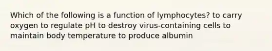 Which of the following is a function of lymphocytes? to carry oxygen to regulate pH to destroy virus-containing cells to maintain body temperature to produce albumin