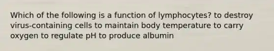 Which of the following is a function of lymphocytes? to destroy virus-containing cells to maintain body temperature to carry oxygen to regulate pH to produce albumin