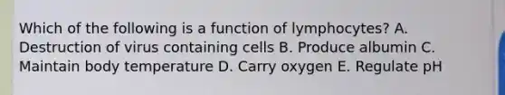 Which of the following is a function of lymphocytes? A. Destruction of virus containing cells B. Produce albumin C. Maintain body temperature D. Carry oxygen E. Regulate pH