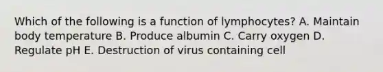 Which of the following is a function of lymphocytes? A. Maintain body temperature B. Produce albumin C. Carry oxygen D. Regulate pH E. Destruction of virus containing cell