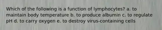 Which of the following is a function of lymphocytes? a. to maintain body temperature b. to produce albumin c. to regulate pH d. to carry oxygen e. to destroy virus-containing cells