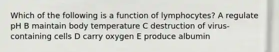 Which of the following is a function of lymphocytes? A regulate pH B maintain body temperature C destruction of virus-containing cells D carry oxygen E produce albumin