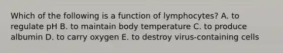 Which of the following is a function of lymphocytes? A. to regulate pH B. to maintain body temperature C. to produce albumin D. to carry oxygen E. to destroy virus-containing cells