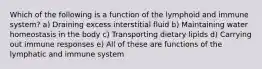 Which of the following is a function of the lymphoid and immune system? a) Draining excess interstitial fluid b) Maintaining water homeostasis in the body c) Transporting dietary lipids d) Carrying out immune responses e) All of these are functions of the lymphatic and immune system